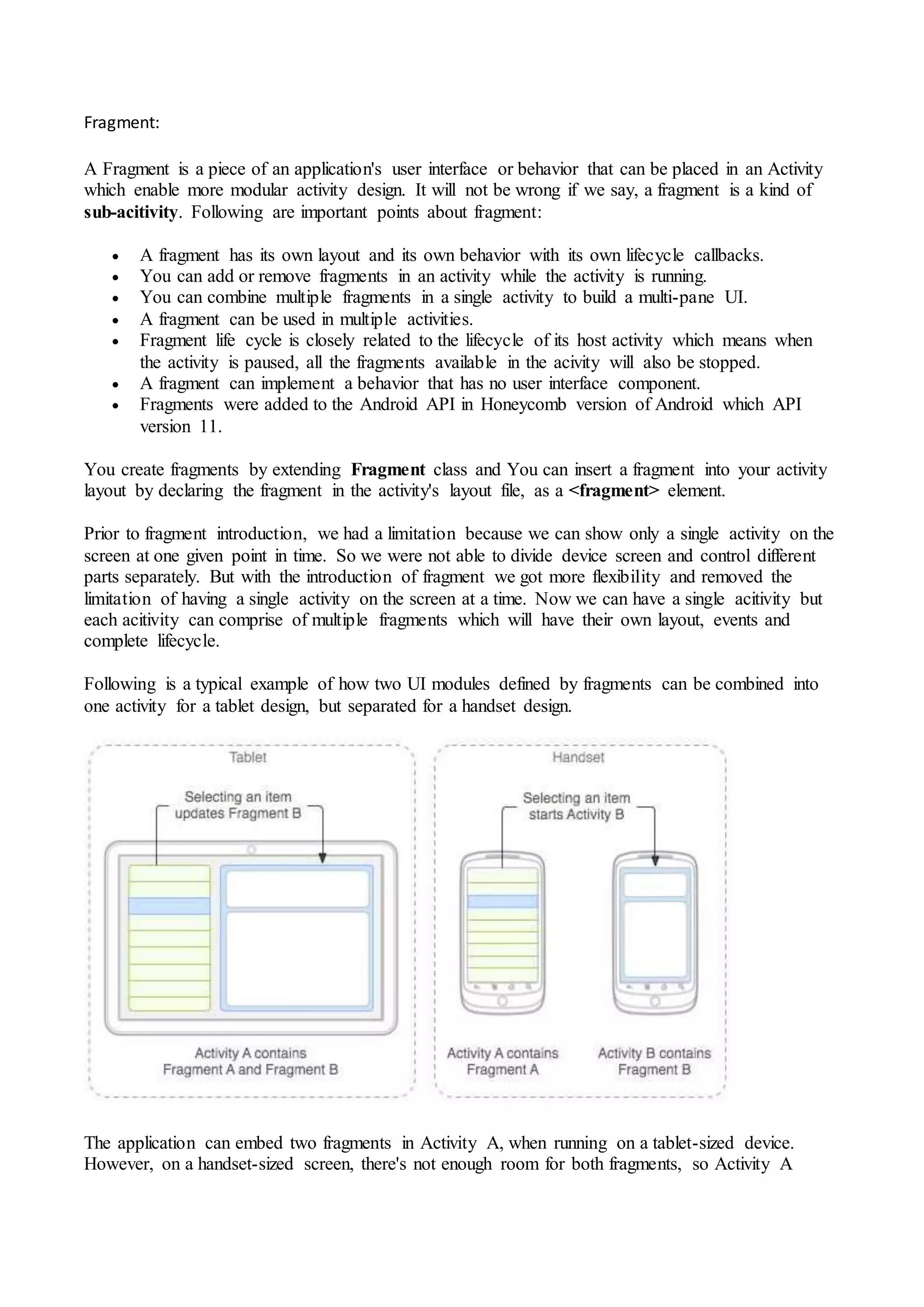 Fragment:
A Fragment is a piece of an application's user interface or behavior that can be placed in an Activity
which enable more modular activity design. It will not be wrong if we say, a fragment is a kind of
sub-acitivity. Following are important points about fragment:
 A fragment has its own layout and its own behavior with its own lifecycle callbacks.
 You can add or remove fragments in an activity while the activity is running.
 You can combine multiple fragments in a single activity to build a multi-pane UI.
 A fragment can be used in multiple activities.
 Fragment life cycle is closely related to the lifecycle of its host activity which means when
the activity is paused, all the fragments available in the acivity will also be stopped.
 A fragment can implement a behavior that has no user interface component.
 Fragments were added to the Android API in Honeycomb version of Android which API
version 11.
You create fragments by extending Fragment class and You can insert a fragment into your activity
layout by declaring the fragment in the activity's layout file, as a <fragment> element.
Prior to fragment introduction, we had a limitation because we can show only a single activity on the
screen at one given point in time. So we were not able to divide device screen and control different
parts separately. But with the introduction of fragment we got more flexibility and removed the
limitation of having a single activity on the screen at a time. Now we can have a single acitivity but
each acitivity can comprise of multiple fragments which will have their own layout, events and
complete lifecycle.
Following is a typical example of how two UI modules defined by fragments can be combined into
one activity for a tablet design, but separated for a handset design.
The application can embed two fragments in Activity A, when running on a tablet-sized device.
However, on a handset-sized screen, there's not enough room for both fragments, so Activity A
 