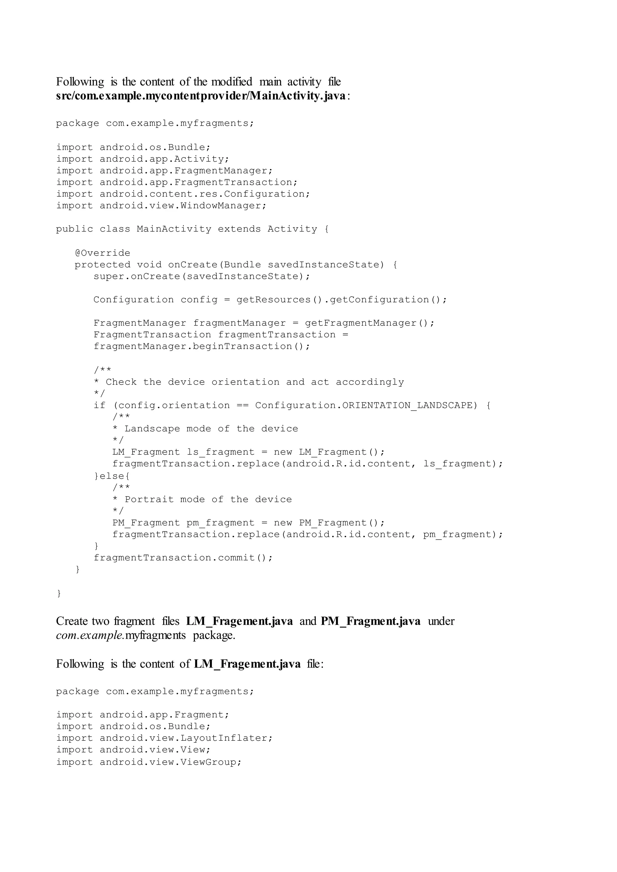 Following is the content of the modified main activity file
src/com.example.mycontentprovider/MainActivity.java:
package com.example.myfragments;
import android.os.Bundle;
import android.app.Activity;
import android.app.FragmentManager;
import android.app.FragmentTransaction;
import android.content.res.Configuration;
import android.view.WindowManager;
public class MainActivity extends Activity {
@Override
protected void onCreate(Bundle savedInstanceState) {
super.onCreate(savedInstanceState);
Configuration config = getResources().getConfiguration();
FragmentManager fragmentManager = getFragmentManager();
FragmentTransaction fragmentTransaction =
fragmentManager.beginTransaction();
/**
* Check the device orientation and act accordingly
*/
if (config.orientation == Configuration.ORIENTATION_LANDSCAPE) {
/**
* Landscape mode of the device
*/
LM_Fragment ls_fragment = new LM_Fragment();
fragmentTransaction.replace(android.R.id.content, ls_fragment);
}else{
/**
* Portrait mode of the device
*/
PM_Fragment pm_fragment = new PM_Fragment();
fragmentTransaction.replace(android.R.id.content, pm_fragment);
}
fragmentTransaction.commit();
}
}
Create two fragment files LM_Fragement.java and PM_Fragment.java under
com.example.myfragments package.
Following is the content of LM_Fragement.java file:
package com.example.myfragments;
import android.app.Fragment;
import android.os.Bundle;
import android.view.LayoutInflater;
import android.view.View;
import android.view.ViewGroup;
 