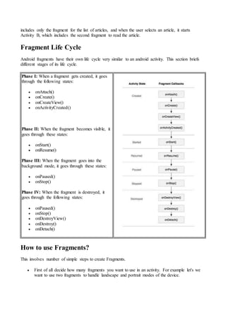includes only the fragment for the list of articles, and when the user selects an article, it starts
Activity B, which includes the second fragment to read the article.
Fragment Life Cycle
Android fragments have their own life cycle very similar to an android activity. This section briefs
different stages of its life cycle.
Phase I: When a fragment gets created, it goes
through the following states:
 onAttach()
 onCreate()
 onCreateView()
 onActivityCreated()
Phase II: When the fragment becomes visible, it
goes through these states:
 onStart()
 onResume()
Phase III: When the fragment goes into the
background mode, it goes through these states:
 onPaused()
 onStop()
Phase IV: When the fragment is destroyed, it
goes through the following states:
 onPaused()
 onStop()
 onDestroyView()
 onDestroy()
 onDetach()
How to use Fragments?
This involves number of simple steps to create Fragments.
 First of all decide how many fragments you want to use in an activity. For example let's we
want to use two fragments to handle landscape and portrait modes of the device.
 