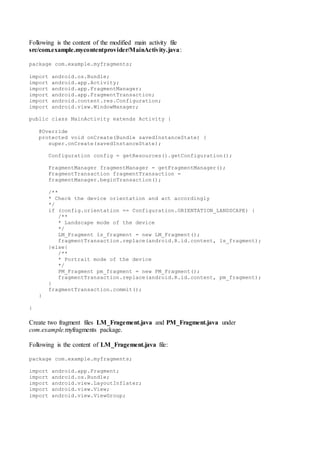 Following is the content of the modified main activity file
src/com.example.mycontentprovider/MainActivity.java:
package com.example.myfragments;
import android.os.Bundle;
import android.app.Activity;
import android.app.FragmentManager;
import android.app.FragmentTransaction;
import android.content.res.Configuration;
import android.view.WindowManager;
public class MainActivity extends Activity {
@Override
protected void onCreate(Bundle savedInstanceState) {
super.onCreate(savedInstanceState);
Configuration config = getResources().getConfiguration();
FragmentManager fragmentManager = getFragmentManager();
FragmentTransaction fragmentTransaction =
fragmentManager.beginTransaction();
/**
* Check the device orientation and act accordingly
*/
if (config.orientation == Configuration.ORIENTATION_LANDSCAPE) {
/**
* Landscape mode of the device
*/
LM_Fragment ls_fragment = new LM_Fragment();
fragmentTransaction.replace(android.R.id.content, ls_fragment);
}else{
/**
* Portrait mode of the device
*/
PM_Fragment pm_fragment = new PM_Fragment();
fragmentTransaction.replace(android.R.id.content, pm_fragment);
}
fragmentTransaction.commit();
}
}
Create two fragment files LM_Fragement.java and PM_Fragment.java under
com.example.myfragments package.
Following is the content of LM_Fragement.java file:
package com.example.myfragments;
import android.app.Fragment;
import android.os.Bundle;
import android.view.LayoutInflater;
import android.view.View;
import android.view.ViewGroup;
 