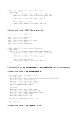 public class LM_Fragment extends Fragment{
@Override
public View onCreateView(LayoutInflater inflater,
ViewGroup container, Bundle savedInstanceState) {
/**
* Inflate the layout for this fragment
*/
return inflater.inflate(
R.layout.lm_fragment, container, false);
}
}
Following is the content of PM_Fragement.java file:
package com.example.myfragments;
import android.app.Fragment;
import android.os.Bundle;
import android.view.LayoutInflater;
import android.view.View;
import android.view.ViewGroup;
public class PM_Fragment extends Fragment{
@Override
public View onCreateView(LayoutInflater inflater,
ViewGroup container, Bundle savedInstanceState) {
/**
* Inflate the layout for this fragment
*/
return inflater.inflate(
R.layout.pm_fragment, container, false);
}
}
Create two layout files lm_fragement.xml and pm_fragment.xml under res/layout directory.
Following is the content of lm_fragement.xml file:
<?xml version="1.0" encoding="utf-8"?>
<LinearLayout
xmlns:android="http://schemas.android.com/apk/res/android"
android:orientation="vertical"
android:layout_width="fill_parent"
android:layout_height="fill_parent"
android:background="#7bae16">
<TextView
android:layout_width="fill_parent"
android:layout_height="wrap_content"
android:text="@string/landscape_message"
android:textColor="#000000"
android:textSize="20px" />
<!-- More GUI components go here -->
</LinearLayout>
Following is the content of pm_fragment.xml file:
 