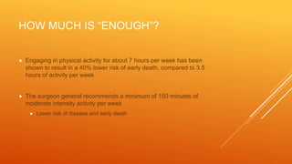 HOW MUCH IS “ENOUGH”?
 Engaging in physical activity for about 7 hours per week has been
shown to result in a 40% lower risk of early death, compared to 3.5
hours of activity per week
 The surgeon general recommends a minimum of 150 minutes of
moderate intensity activity per week
 Lower risk of disease and early death
 