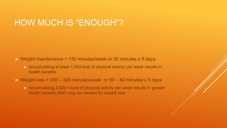HOW MUCH IS “ENOUGH”?
 Weight maintenance = 150 minutes/week or 30 minutes x 5 days
 Accumulating at least 1,000 kcal of physical activity per week results in
health benefits
 Weight loss = 250 – 300 minutes/week or 50 – 60 minutes x 5 days
 Accumulating 2,000 + kcal of physical activity per week results in greater
health benefits AND may be needed for weight loss
 