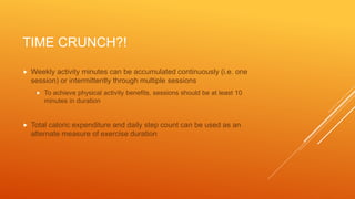 TIME CRUNCH?!
 Weekly activity minutes can be accumulated continuously (i.e. one
session) or intermittently through multiple sessions
 To achieve physical activity benefits, sessions should be at least 10
minutes in duration
 Total caloric expenditure and daily step count can be used as an
alternate measure of exercise duration
 
