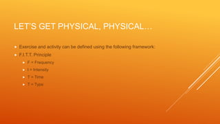 LET’S GET PHYSICAL, PHYSICAL…
 Exercise and activity can be defined using the following framework:
 F.I.T.T. Principle
 F = Frequency
 I = Intensity
 T = Time
 T = Type
 