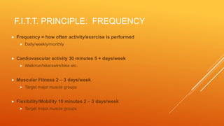 F.I.T.T. PRINCIPLE: FREQUENCY
 Frequency = how often activity/exercise is performed
 Daily/weekly/monthly
 Cardiovascular activity 30 minutes 5 + days/week
 Walk/run/hike/swim/bike etc.
 Muscular Fitness 2 – 3 days/week
 Target major muscle groups
 Flexibility/Mobility 10 minutes 2 – 3 days/week
 Target major muscle groups
 