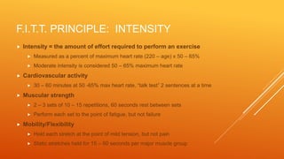 F.I.T.T. PRINCIPLE: INTENSITY
 Intensity = the amount of effort required to perform an exercise
 Measured as a percent of maximum heart rate (220 – age) x 50 – 65%
 Moderate intensity is considered 50 – 65% maximum heart rate
 Cardiovascular activity
 30 – 60 minutes at 50 -65% max heart rate, “talk test” 2 sentences at a time
 Muscular strength
 2 – 3 sets of 10 – 15 repetitions, 60 seconds rest between sets
 Perform each set to the point of fatigue, but not failure
 Mobility/Flexibility
 Hold each stretch at the point of mild tension, but not pain
 Static stretches held for 15 – 60 seconds per major muscle group
 