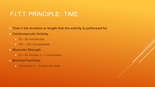 F.I.T.T. PRINCIPLE: TIME
 Time = the duration or length that the activity is performed for
 Cardiovascular Activity
 30 – 60 minutes/day
 150 – 300 minutes/week
 Muscular Strength
 20 – 60 minutes 2 – 3 times/week
 Mobility/Flexibility
 10 minutes 2 – 3 times per week
 