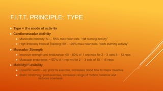 F.I.T.T. PRINCIPLE: TYPE
 Type = the mode of activity
 Cardiovascular Activity
 Moderate intensity: 50 – 65% max heart rate, “fat burning activity”
 High Intensity Interval Training: 80 – 100% max heart rate, “carb burning activity”
 Muscular Strength
 Improve strength and endurance: 60 – 80% of 1 rep max for 2 – 3 sets 8 – 12 reps
 Muscular endurance: ~ 50% of 1 rep mx for 2 – 3 sets of 10 – 15 reps
 Mobility/Flexibility
 Dynamic warm – up: prior to exercise, increases blood flow to major muscles
 Static stretching: post exercise, increases range of motion, balance and
reduces soarness
 