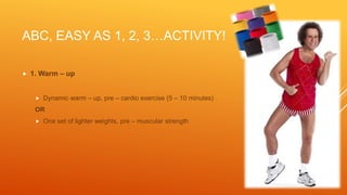 ABC, EASY AS 1, 2, 3…ACTIVITY!
 1. Warm – up
 Dynamic warm – up, pre – cardio exercise (5 – 10 minutes)
OR
 One set of lighter weights, pre – muscular strength
 