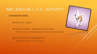 ABC, EASY AS 1, 2, 3…ACTIVITY!
 3. Mobility/Flexibility
 Complete post – activity
 10 minutes in duration – target major muscle groups
 Major muscles: neck/shoulders/upper & lower back/pelvis/hips/legs
 Static stretching/ foam rolling/yoga/tai chi
 Static stretch held for 15 – 60 seconds
 