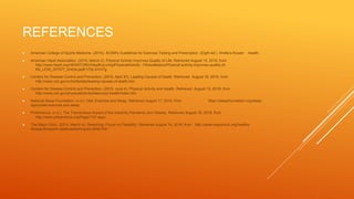 REFERENCES
 American College of Sports Medicine. (2010). ACSM's Guidelines for Exercise Testing and Prescription (Eigth ed.). Wolters Kluwer Health.
 American Heart Association. (2015, March 2). Physical Activity Improves Quality of Life. Retrieved August 15, 2016, from
http://www.heart.org/HEARTORG/HealthyLiving/PhysicalActivity/ FitnessBasics/Physical-activity-improves-quality-of-
life_UCM_307977_Article.jsp#.V7IjL3nVx7g
 Centers for Disease Control and Prevention. (2016, April 27). Leading Causes of Death. Retrieved August 16, 2016, from
http://www.cdc.gov/nchs/fastats/leading-causes-of-death.htm
 Centers for Disease Control and Prevention. (2015, June 4). Physical Activity and Health. Retrieved August 15, 2016, from
http://www.cdc.gov/physicalactivity/basics/pa-health/index.htm
 National Sleep Foundation. (n.d.). Diet, Exercise and Sleep. Retrieved August 17, 2016, from https://sleepfoundation.org/sleep-
topics/diet-exercise-and-sleep
 PhitAmerica. (n.d.). The Tremendous Impact of the Inactivity Pandemic and Obesity. Retrieved August 16, 2016, from
http://www.phitamerica.org/Page1137.aspx
 The Mayo Clinic. (2014, March 4). Stretching: Focus on Flexibility. Retrieved August 16, 2016, from http://www.mayoclinic.org/healthy-
lifestyle/fitness/in-depth/stretching/art-20047931
 