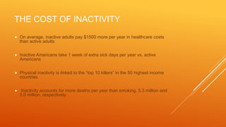 THE COST OF INACTIVITY
 On average, inactive adults pay $1500 more per year in healthcare costs
than active adults
 Inactive Americans take 1 week of extra sick days per year vs. active
Americans
 Physical inactivity is linked to the “top 10 killers” in the 50 highest income
countries
 Inactivity accounts for more deaths per year than smoking, 5.3 million and
5.0 million, respectively.
 