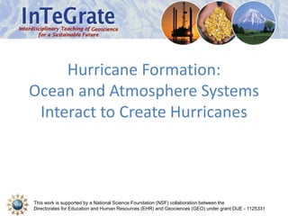 Hurricane Formation: 
Ocean and Atmosphere Systems 
Interact to Create Hurricanes 
This work is supported by a National Science Foundation (NSF) collaboration between the 
Directorates for Education and Human Resources (EHR) and Geociences (GEO) under grant DUE - 1125331 
 