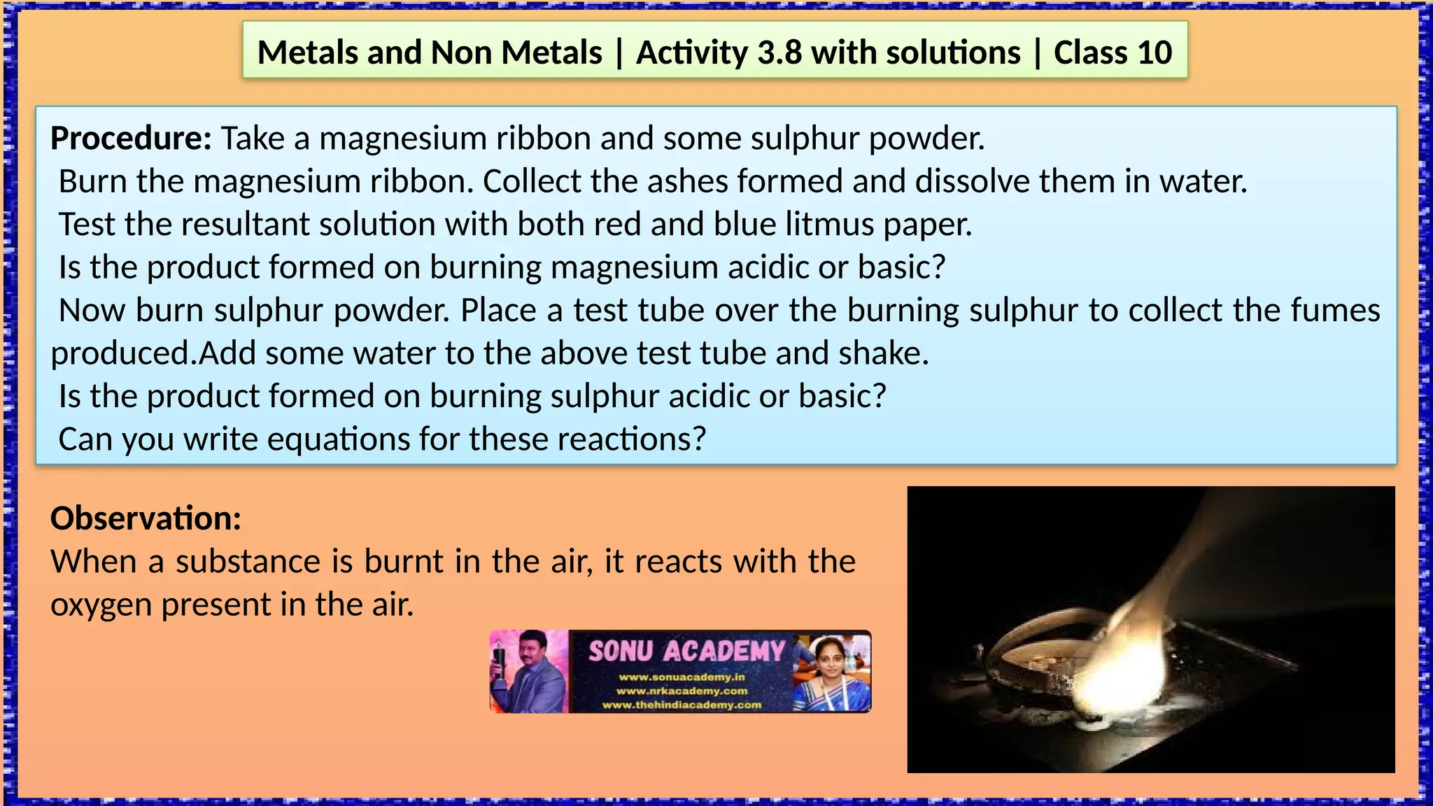 Metals and Non Metals | Activity 3.8 with solutions | Class 10
Procedure: Take a magnesium ribbon and some sulphur powder.
Burn the magnesium ribbon. Collect the ashes formed and dissolve them in water.
Test the resultant solution with both red and blue litmus paper.
Is the product formed on burning magnesium acidic or basic?
Now burn sulphur powder. Place a test tube over the burning sulphur to collect the fumes
produced.Add some water to the above test tube and shake.
Is the product formed on burning sulphur acidic or basic?
Can you write equations for these reactions?
Observation:
When a substance is burnt in the air, it reacts with the
oxygen present in the air.
 