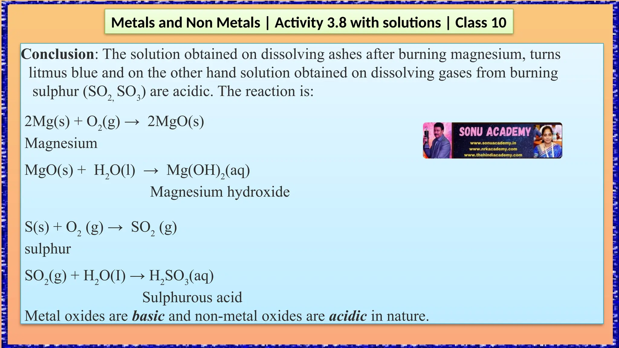 Metals and Non Metals | Activity 3.8 with solutions | Class 10
Conclusion: The solution obtained on dissolving ashes after burning magnesium, turns
litmus blue and on the other hand solution obtained on dissolving gases from burning
sulphur (SO2,
SO3
) are acidic. The reaction is:
2Mg(s) + O2
(g) → 2MgO(s)
Magnesium
MgO(s) + H2
O(l) → Mg(OH)2
(aq)
Magnesium hydroxide
S(s) + O2
(g) → SO2
(g)
sulphur
SO2
(g) + H2
O(I) → H2
SO3
(aq)
Sulphurous acid
Metal oxides are basic and non-metal oxides are acidic in nature.
 