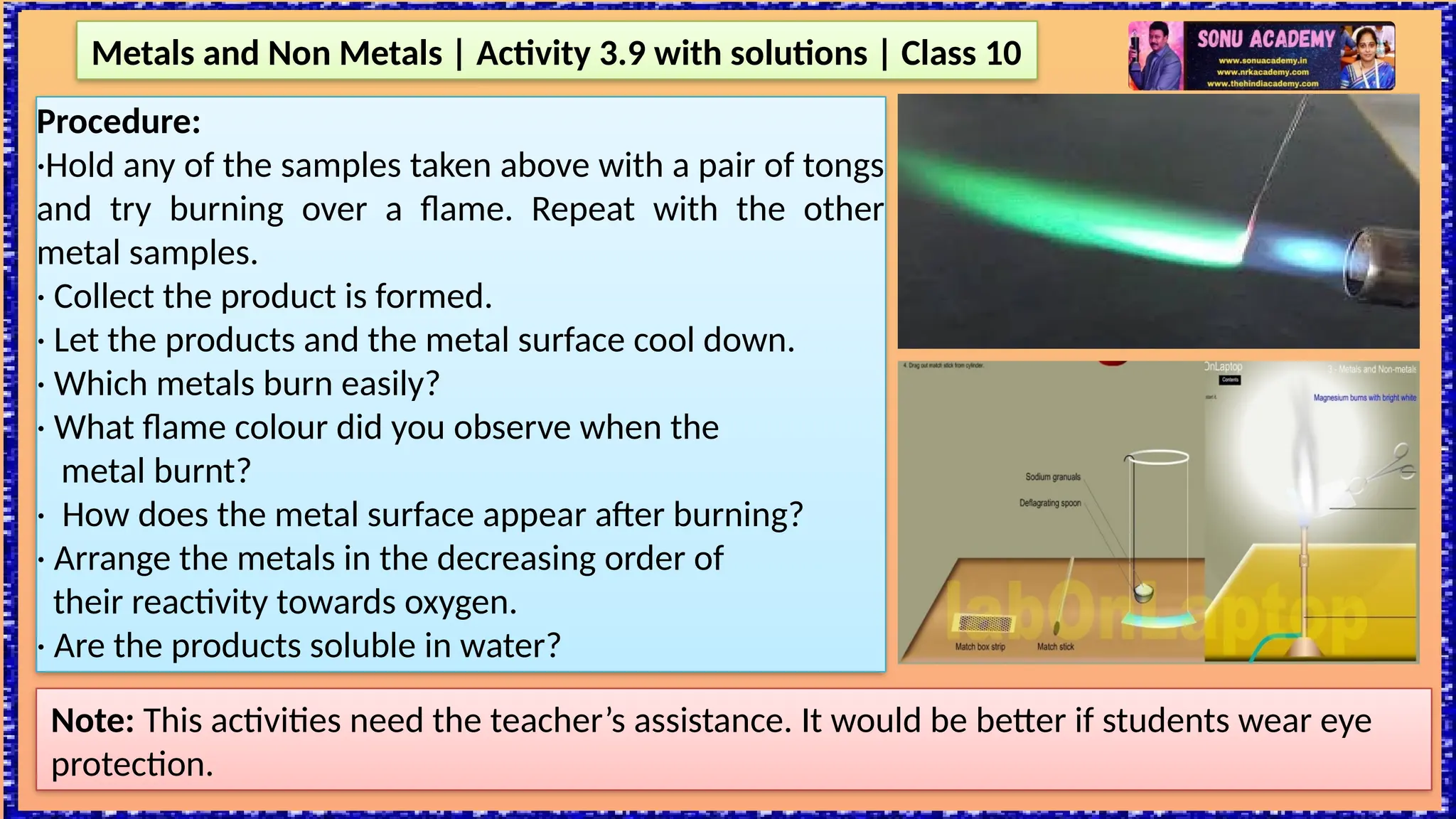 Metals and Non Metals | Activity 3.9 with solutions | Class 10
Note: This activities need the teacher’s assistance. It would be better if students wear eye
protection.
Procedure:
·Hold any of the samples taken above with a pair of tongs
and try burning over a flame. Repeat with the other
metal samples.
· Collect the product is formed.
· Let the products and the metal surface cool down.
· Which metals burn easily?
· What flame colour did you observe when the
metal burnt?
· How does the metal surface appear after burning?
· Arrange the metals in the decreasing order of
their reactivity towards oxygen.
· Are the products soluble in water?
 
