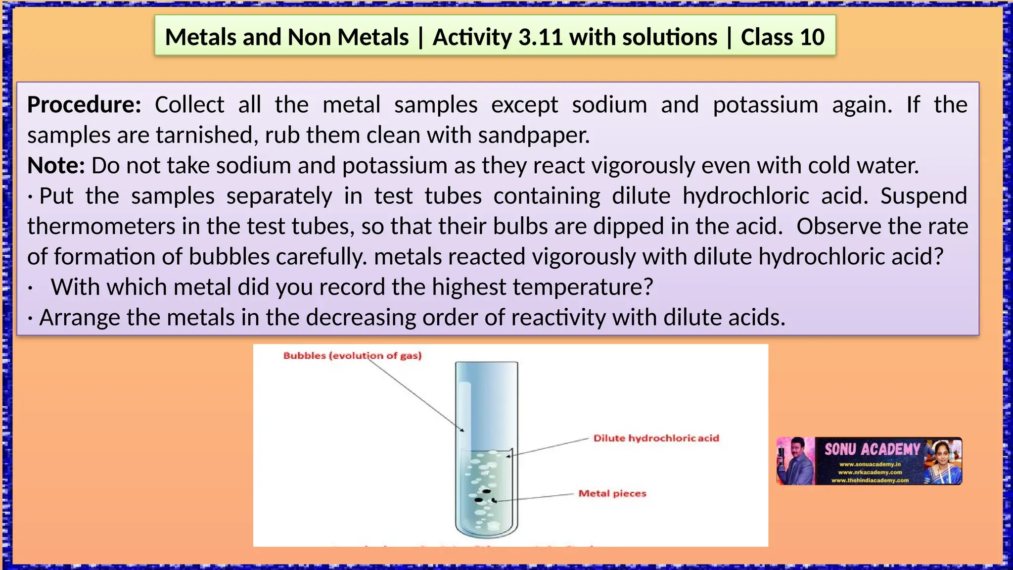 Metals and Non Metals | Activity 3.11 with solutions | Class 10
Procedure: Collect all the metal samples except sodium and potassium again. If the
samples are tarnished, rub them clean with sandpaper.
Note: Do not take sodium and potassium as they react vigorously even with cold water.
· Put the samples separately in test tubes containing dilute hydrochloric acid. Suspend
thermometers in the test tubes, so that their bulbs are dipped in the acid. Observe the rate
of formation of bubbles carefully. metals reacted vigorously with dilute hydrochloric acid?
· With which metal did you record the highest temperature?
· Arrange the metals in the decreasing order of reactivity with dilute acids.
 