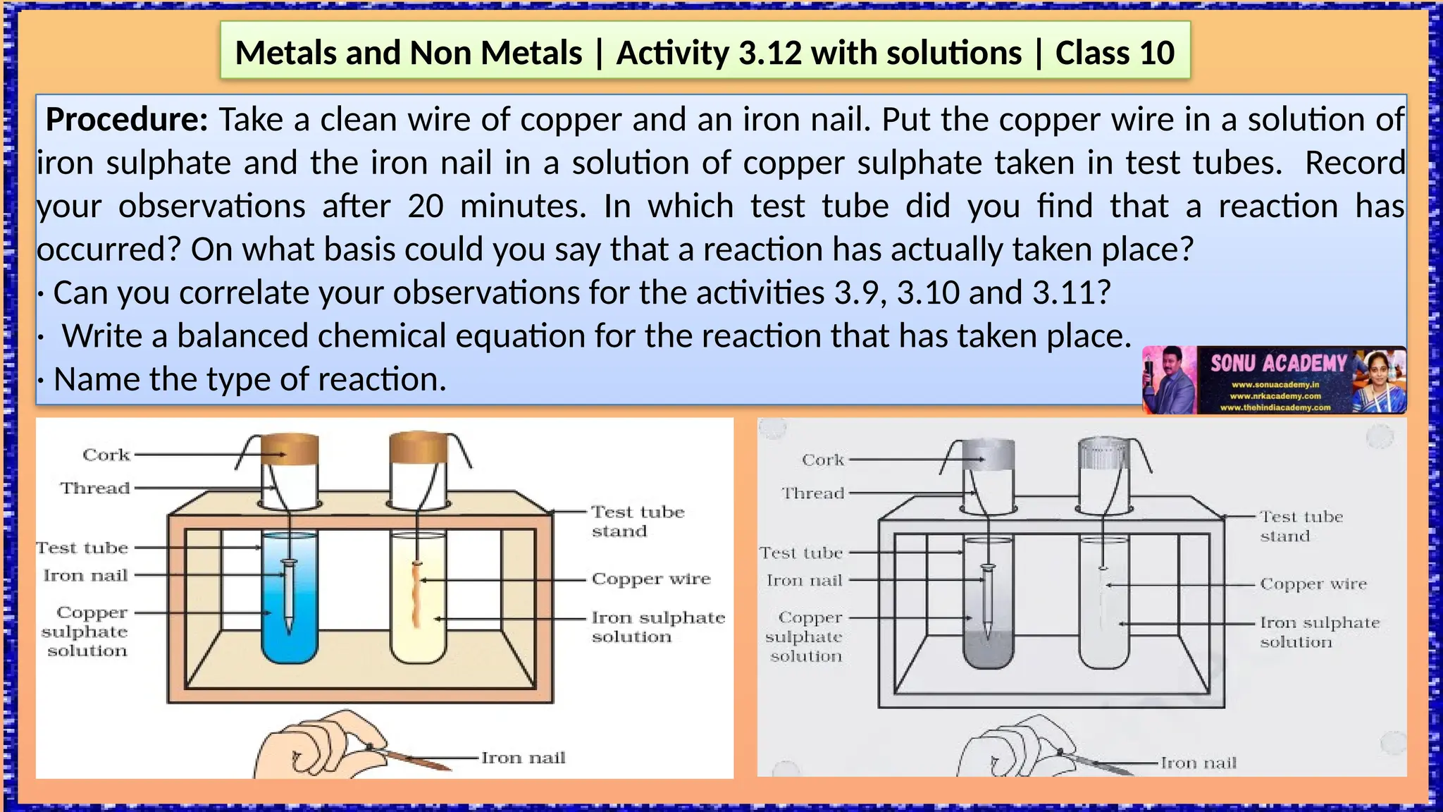 Procedure: Take a clean wire of copper and an iron nail. Put the copper wire in a solution of
iron sulphate and the iron nail in a solution of copper sulphate taken in test tubes. Record
your observations after 20 minutes. In which test tube did you find that a reaction has
occurred? On what basis could you say that a reaction has actually taken place?
· Can you correlate your observations for the activities 3.9, 3.10 and 3.11?
· Write a balanced chemical equation for the reaction that has taken place.
· Name the type of reaction.
Metals and Non Metals | Activity 3.12 with solutions | Class 10
 