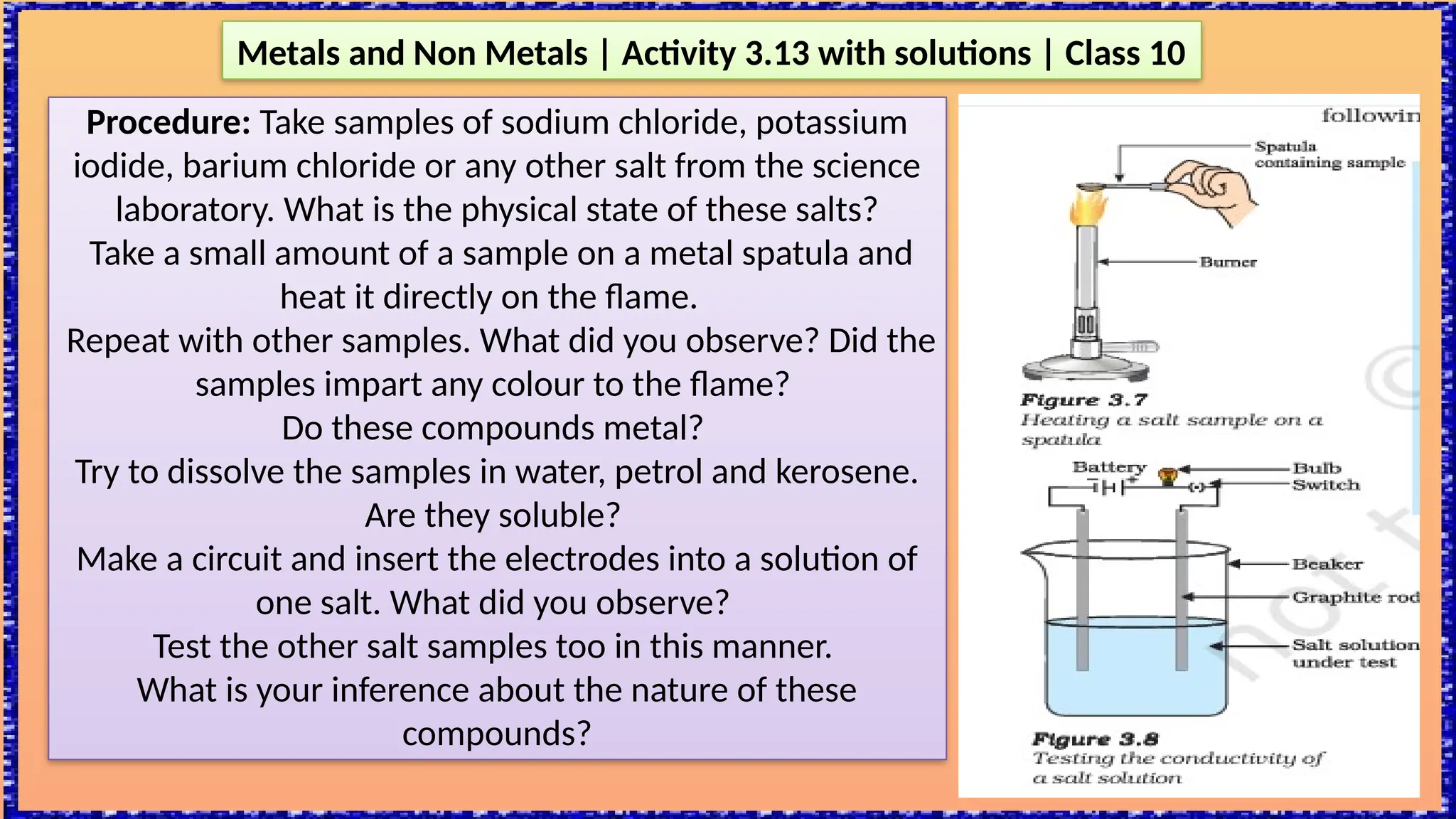 Metals and Non Metals | Activity 3.13 with solutions | Class 10
Procedure: Take samples of sodium chloride, potassium
iodide, barium chloride or any other salt from the science
laboratory. What is the physical state of these salts?
Take a small amount of a sample on a metal spatula and
heat it directly on the flame.
Repeat with other samples. What did you observe? Did the
samples impart any colour to the flame?
Do these compounds metal?
Try to dissolve the samples in water, petrol and kerosene.
Are they soluble?
Make a circuit and insert the electrodes into a solution of
one salt. What did you observe?
Test the other salt samples too in this manner.
What is your inference about the nature of these
compounds?
 