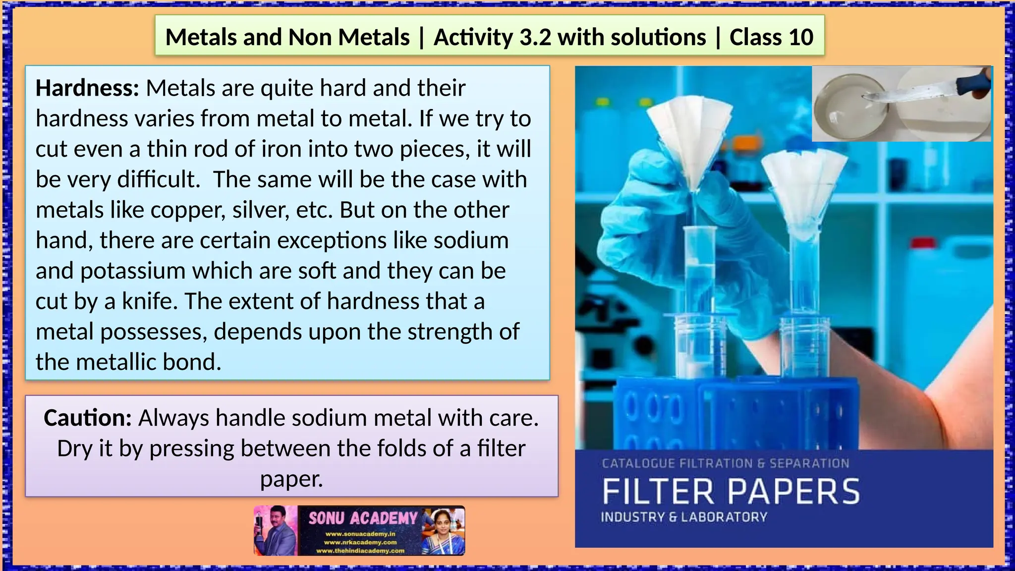 Hardness: Metals are quite hard and their
hardness varies from metal to metal. If we try to
cut even a thin rod of iron into two pieces, it will
be very difficult. The same will be the case with
metals like copper, silver, etc. But on the other
hand, there are certain exceptions like sodium
and potassium which are soft and they can be
cut by a knife. The extent of hardness that a
metal possesses, depends upon the strength of
the metallic bond.
Metals and Non Metals | Activity 3.2 with solutions | Class 10
Caution: Always handle sodium metal with care.
Dry it by pressing between the folds of a filter
paper.
 