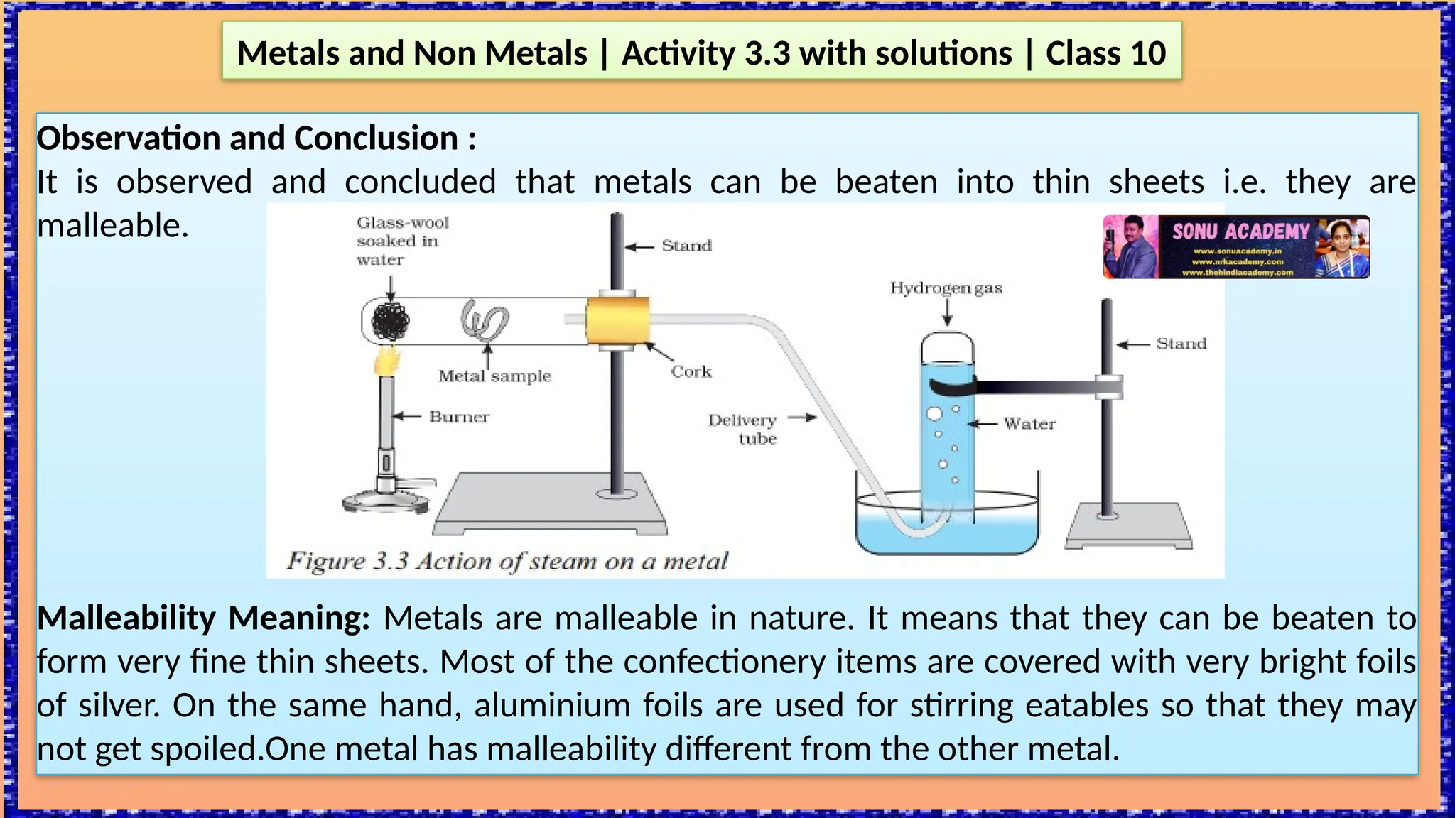Observation and Conclusion :
It is observed and concluded that metals can be beaten into thin sheets i.e. they are
malleable.
Malleability Meaning: Metals are malleable in nature. It means that they can be beaten to
form very fine thin sheets. Most of the confectionery items are covered with very bright foils
of silver. On the same hand, aluminium foils are used for stirring eatables so that they may
not get spoiled.One metal has malleability different from the other metal.
Metals and Non Metals | Activity 3.3 with solutions | Class 10
 