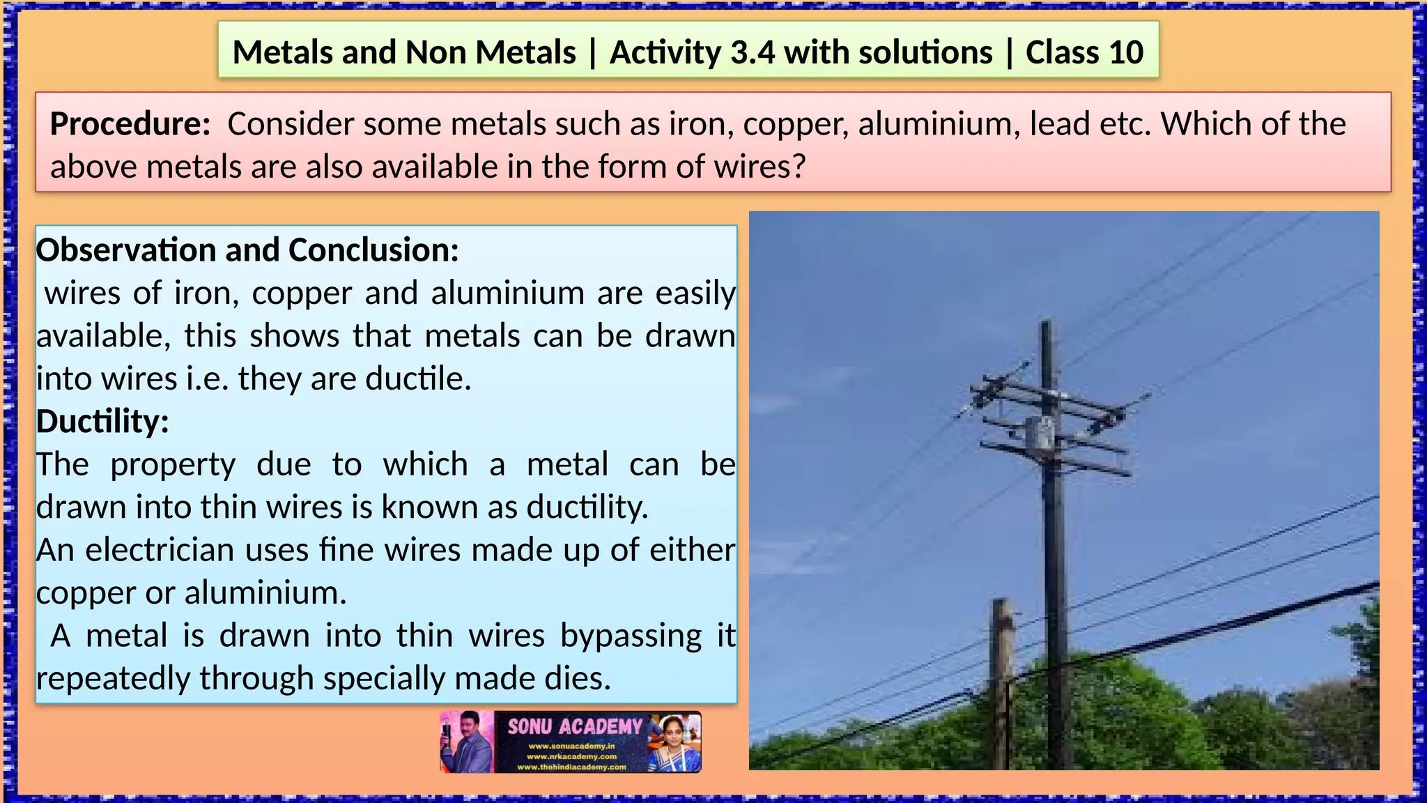 Metals and Non Metals | Activity 3.4 with solutions | Class 10
Procedure: Consider some metals such as iron, copper, aluminium, lead etc. Which of the
above metals are also available in the form of wires?
Observation and Conclusion:
wires of iron, copper and aluminium are easily
available, this shows that metals can be drawn
into wires i.e. they are ductile.
Ductility:
The property due to which a metal can be
drawn into thin wires is known as ductility.
An electrician uses fine wires made up of either
copper or aluminium.
A metal is drawn into thin wires bypassing it
repeatedly through specially made dies.
 