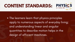 in daily life
CONTENT STANDARDS:
The learners learn that physics principles
apply to numerous aspects of everyday living;
and understanding linear and angular
quantities to describe motion helps in the
design of efficient machines.
 