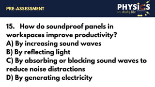 in daily life
15. How do soundproof panels in
workspaces improve productivity?
A) By increasing sound waves
B) By reflecting light
C) By absorbing or blocking sound waves to
reduce noise distractions
D) By generating electricity
PRE-ASSESSMENT
 