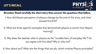 in daily life
Direction: Read carefully the short story then answer the questions that follow.
LET’S RECALL
1. How did Maya's perception of physics change by the end of the story, and what
caused this shift?
2. What are three specific examples that demonstrate physics in action from Maya’s
morning?
3. Why does the teacher refer to physics as the “invisible hero of everyday life”? Do
you agree with this idea? Why or why not?
4. How about you? What are the things that you do, which involves Physics principles?
 