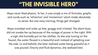 “THE INVISIBLE HER0"
Maya never liked physics. To her, it was simply a mix of formulas, graphs
and words such as ‘refraction’ and ‘momentum’ which made absolutely
no sense. But one rainy morning, things get changed.
Maya overslept and woke up late, groggy and irritated. The alarm buzz
did not awake her up because of the outage of power in the night. With
a sigh, she hurriedly put on her clothes. As she was turning on the
faucet, the water flowed in a beautiful arch instead of splashing over
the side. Lo and behold, she later realized water being graceful as it
was poured. Gravity and fluid dynamics, she realized later.
 