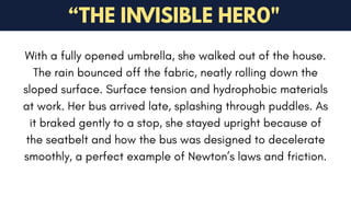 With a fully opened umbrella, she walked out of the house.
The rain bounced off the fabric, neatly rolling down the
sloped surface. Surface tension and hydrophobic materials
at work. Her bus arrived late, splashing through puddles. As
it braked gently to a stop, she stayed upright because of
the seatbelt and how the bus was designed to decelerate
smoothly, a perfect example of Newton’s laws and friction.
“THE INVISIBLE HER0"
 