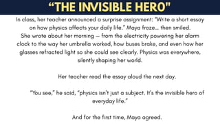 In class, her teacher announced a surprise assignment: “Write a short essay
on how physics affects your daily life.” Maya froze… then smiled.
She wrote about her morning — from the electricity powering her alarm
clock to the way her umbrella worked, how buses brake, and even how her
glasses refracted light so she could see clearly. Physics was everywhere,
silently shaping her world.
Her teacher read the essay aloud the next day.
“You see,” he said, “physics isn’t just a subject. It’s the invisible hero of
everyday life.”
And for the first time, Maya agreed.
“THE INVISIBLE HER0"
 