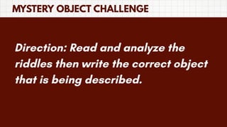MYSTERY OBJECT CHALLENGE
Direction: Read and analyze the
riddles then write the correct object
that is being described.
 