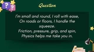 Question
I’m small and round, I roll with ease,
On roads or floors, I handle the
squeeze.
Friction, pressure, grip, and spin,
Physics helps me take you in.
 