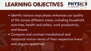in daily life
LEARNING OBJECTIVES
Identify various ways physic enhances our quality
of life across different areas, including household
activities, health and safety, work productivity,
and leisure.
Compare and contrast translational and
rotational motion terms of their respective linear
and angular quantities.
 