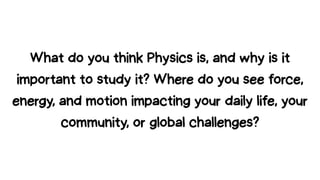 What do you think Physics is, and why is it
important to study it? Where do you see force,
energy, and motion impacting your daily life, your
community, or global challenges?
 
