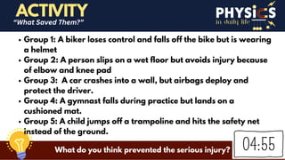 in daily life
Group 1: A biker loses control and falls off the bike but is wearing
a helmet
Group 2: A person slips on a wet floor but avoids injury because
of elbow and knee pad
Group 3: A car crashes into a wall, but airbags deploy and
protect the driver.
Group 4: A gymnast falls during practice but lands on a
cushioned mat.
Group 5: A child jumps off a trampoline and hits the safety net
instead of the ground.
ACTIVITY
“What Saved Them?”
What do you think prevented the serious injury?
 