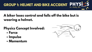 in daily life
A biker loses control and falls off the bike but is
wearing a helmet.
Physics Concept Involved:
Force
Impulse
Momentum
GROUP 1: HELMET AND BIKE ACCIDENT
 