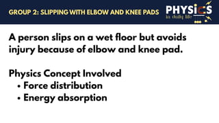 in daily life
A person slips on a wet floor but avoids
injury because of elbow and knee pad.
Physics Concept Involved
Force distribution
Energy absorption
GROUP 2: SLIPPING WITH ELBOW AND KNEE PADS
 