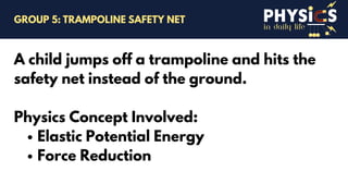 in daily life
A child jumps off a trampoline and hits the
safety net instead of the ground.
Physics Concept Involved:
Elastic Potential Energy
Force Reduction
GROUP 5: TRAMPOLINE SAFETY NET
 