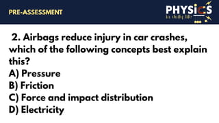 in daily life
2. Airbags reduce injury in car crashes,
which of the following concepts best explain
this?
A) Pressure
B) Friction
C) Force and impact distribution
D) Electricity
PRE-ASSESSMENT
 