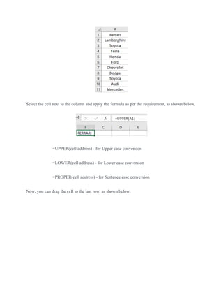 Select the cell next to the column and apply the formula as per the requirement, as shown below.
=UPPER(cell address) - for Upper case conversion
=LOWER(cell address) - for Lower case conversion
=PROPER(cell address) - for Sentence case conversion
Now, you can drag the cell to the last row, as shown below.
 