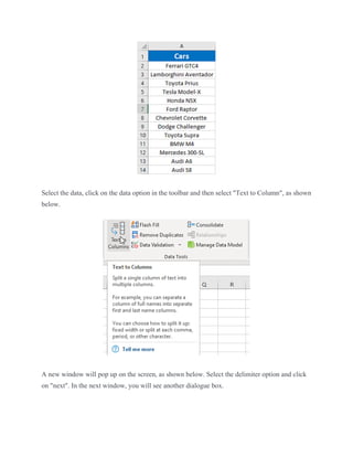 Select the data, click on the data option in the toolbar and then select "Text to Column", as shown
below.
A new window will pop up on the screen, as shown below. Select the delimiter option and click
on "next". In the next window, you will see another dialogue box.
 