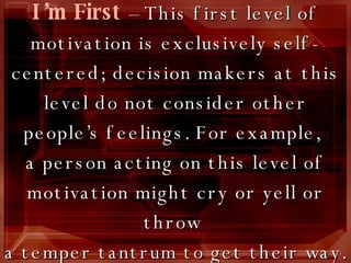 I’m First   –   This first level of motivation is exclusively self-centered; decision makers at this level do not consider other people’s feelings. For example,  a person acting on this level of motivation might cry or yell or throw  a temper tantrum to get their way. 