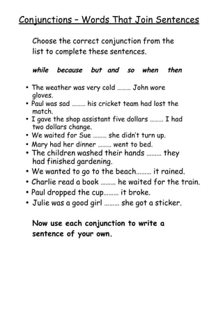  
Conjunctions – Words That Join Sentences
Choose the correct conjunction from the
list to complete these sentences.
while because but and so when then
• The weather was very cold ……… John wore
gloves.
• Paul was sad ……… his cricket team had lost the
match.
• I gave the shop assistant five dollars ……… I had
two dollars change.
• We waited for Sue ……… she didn’t turn up.
• Mary had her dinner ……… went to bed.
• The children washed their hands ……… they
had finished gardening.
• We wanted to go to the beach……… it rained.
• Charlie read a book ……… he waited for the train.
• Paul dropped the cup……… it broke.
• Julie was a good girl ……… she got a sticker.
Now use each conjunction to write a
sentence of your own.
 