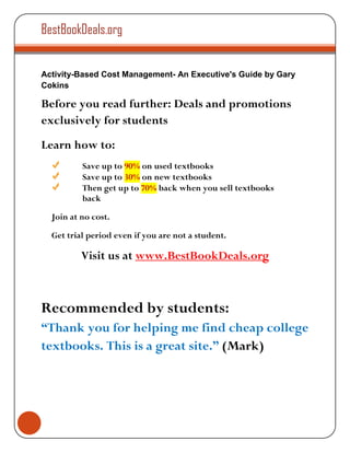 BestBookDeals.org


Activity-Based Cost Management- An Executive's Guide by Gary
Cokins

Before you read further: Deals and promotions
exclusively for students
Learn how to:
          Save up to 90% on used textbooks
          Save up to 30% on new textbooks
          Then get up to 70% back when you sell textbooks
          back

  Join at no cost.

  Get trial period even if you are not a student.

          Visit us at www.BestBookDeals.org



Recommended by students:
“Thank you for helping me find cheap college
textbooks. This is a great site.” (Mark)
 
