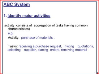 ABC System

1. Identify major activities

activity consists of aggregation of tasks having common
  characteristics)
  e.g.
  Activity: purchase of materials :

  Tasks: receiving a purchase request, inviting quotations,
  selecting supplier, placing orders, receiving material




                                                              1-10
 