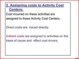 2. Assigning costs to Activity Cost
  Centers:
Cost incurred on these activities are
assigned to these Activity Cost Centers.

Direct costs are traced directly.

Indirect costs are assigned to activities on the
basis of cause and effect cost drivers.




                                                   1-11
 
