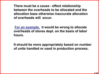 There must be a cause - effect relationship
between the overheads to be allocated and the
allocation base otherwise inaccurate allocation
of overheads will occur.

For an example, it would be wrong to allocate
overheads of stores dept. on the basis of labor
hours.

It should be more appropriately based on number
of units handled or used in production process.




                                                  1-12
 
